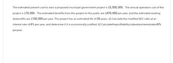 The estimated present cost to start a proposed municipal government project is $5,500,000. The annual operation cost of the
project is $70,000. The estimated benefits from this project to the public are $470, 000 per year, and the estimated existing
disbenefits are $100,000 per year. The project has an estimated life of 20 years. a) Calculate the modified B/C ratio at an
interest rate of 6% per year, and determine if it is economically justified. b) Calculatetheprofitabilityindexataninterestrateof6%
peryear.