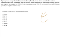 Suppose you are a manager of a firm that operates in a duopoly. Recently, the state attorney general fined
you
and
your
competitor for price fixing. In your market, firms only set prices, not total quantities to sell. From previous experience, you
know
your competitor has a marginal cost of $5.48. Further, your marginal costs are $5.46. The previous cartel price was $10.00, when
you and your competitor were price fixing.
What price level do you now choose to maximize profits?
$10.04
$5.46
$5.42
$5.47
$10.00
$5.48
