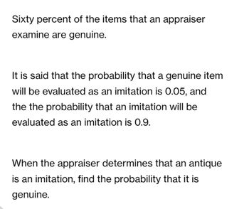 Sixty percent of the items that an appraiser
examine are genuine.
It is said that the probability that a genuine item
will be evaluated as an imitation is 0.05, and
the the probability that an imitation will be
evaluated as an imitation is 0.9.
When the appraiser determines that an antique
is an imitation, find the probability that it is
genuine.