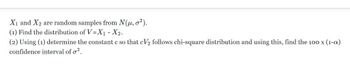 X₁ and X2 are random samples from N(μ, o²).
(1) Find the distribution of V=X₁ - X₂.
(2) Using (1) determine the constant c so that cV₂ follows chi-square distribution and using this, find the 100 x (1-a)
confidence interval of o².