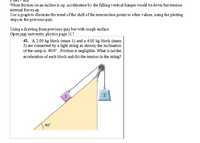 When friction on an incline is up, acceleration by the falling vertical hanger would bedown but tension
internal forces up
Use a graph to illustrate the trend of the shift of the intersection points to other values, using the plotting
steps in the previous quiz.
Using a drawing from previous quiz but with rough surface
Open stax university physics page 317
45. A 2.00 kg block (mass 1) and a 4.00 kg block (mass
2) are connected by a light string as shown; the inclination
of the ramp is 40.0°. Friction is negligible. What is (a) the
acceleration of each block and (b) the tension in the string?
40°
2.
