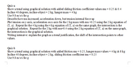 Quiz-a
Show a trend using graphical solution with added sliding friction coefficient values mu = 0.25 & 0.4
Incline 40 degrees, incline-object = 2 kg, hanger mass = 4 kg
Use 9.8 m/s/s for g
Describehow mu increased, acceleration down, but tension intemal force up
Plot tension on y-axis, acceleration on x-axis for the 2 kg mass with mu =0.25 using the 2 kg equation of
(T, a). Repeat for the 4 kg using the 4 kg equation of (T, a) on the same graph, the intersection is the
graphical solution. Repeat for the 2 kg with mu=0.4 using the 2 kg equation of(T, a) on the same graph,
the intersection is the graphical solution.
Writing intensive: explain the graph as a trend justification, the shift of the intersection points to other
values.
Quiz-b
Show a trend using graphical solution with added friction mu = 0.25, hanger massvalues = 4 kg & 8 kg
Incline 40 degrees, incline-object = 2 kg, sliding friction coefficient mu = 0.25
Use 9.8 m/s/s for g
