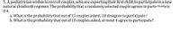 5. A pediatrician wishes to recruit couples, who are expecting their first child, to participatein a new
natural childbirth regimen. The probability that a randomly selected couple agrees to partirinate is
0.4.
a. What is the probability that out of 15 couples asked, 10 disagree to participate?
b. What is the probability that out of 10 couples asked, at most 4 agree to participate?
