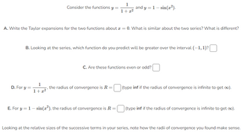 Consider the functions y
D. For y =
A. Write the Taylor expansions for the two functions about = 0. What is similar about the two series? What is different?
1
1 + x²
B. Looking at the series, which function do you predict will be greater over the interval (-1, 1)?
and y = 1 - sin(x²).
1
, the radius of convergence is R =
1+x²¹
C. Are these functions even or odd?
E. For y = 1 - sin(2²), the radius of convergence is R = |
(type inf if the radius of convergence is infinite to get ∞o).
(type inf if the radius of convergence is infinite to get ∞o).
Looking at the relative sizes of the successive terms in your series, note how the radii of convergence you found make sense.