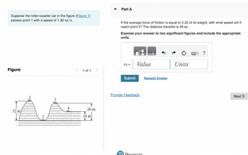 Suppose the roller-coaster car in the figure (Figure 1)
passes point 1 with a speed of 1.30 m/s.
Figure
32 m/
2
4
1 of 1 >
26 m
14 m
Part A
If the average force of friction is equal to 0.22 of its weight, with what speed will it
reach point 2? The distance traveled is 49 m.
Express your answer to two significant figures and include the appropriate
units.
v2 =
Submit
Value
Provide Feedback
Pearson
Request Answer
Units
?
Next >