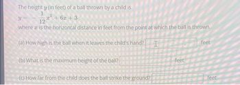 The height y (in feet) of a ball thrown by a child is
1
Y
12
where is the horizontal distance in feet from the point at which the ball is thrown.
(a) How high is the ball when it leaves the child's hand? I
x² + 6x +3
(b) What is the maximum height of the ball?
(c) How far from the child does the ball strike the ground?
feet
feet
feet