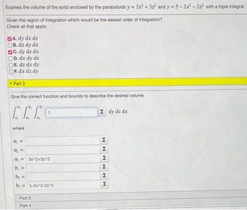 Express the volume of the solid enclosed by the paraboloids y = 3x² + 3z² and y = 5-2x² - 2z² with a triple integral.
Given the region of integration which would be the easiest order of integration?
Check all that apply.
A. dy dx dz
B. dz dy dx
C. dy dz dx
D. dx dy dz
E. dz dx dy
F. dx dz dy
- Part 2
Give the correct function and bounds to describe the desired volume.
by
Thro
where
a₁ =
a₂ =
a=3x^2+3z^2
b₁ =
b₂ =
by = 5-2x^2-2z^2
Part 3
Part 4
Σ dy dz dx
M M
Σ
M
M
M