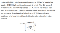 A spherical ball (15 cm in diameter) with a density of 1000 kg/m³, specific heat
capacity of 4180 J/kg-K and thermal conductivity of 0.62 W/m-K is removed
from an oven at a uniform temperature of 150 °C. The ball is then left to cool
down in steady air at 10 °C. Calculate the heat transfer coefficient for this process
and the time for the surface of the ball to drop to 20 °C. Use the following
equation to solve this problem (characteristic dimension of the sphere is the
diameter).
0.589 . Ra*
Nu = 2+
0.469 16
Pr
