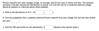 Private nonprofit four-year colleges charge, on average, $26,521 per year in tuition and fees. The standard
deviation is $6,520. Assume the distribution is normal. Let X be the cost for a randomly selected college.
Round all answers to 4 decimal places where possible.
a. What is the distribution of X? X ~ N(
b. Find the probability that a randomly selected Private nonprofit four-year college will cost less than 26,844
per year.
c. Find the 79th percentile for this distribution. $
(Round to the nearest dollar.)
