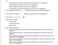 H1:
The distribution of concerns for Democrats is not the same as it is for Republicans.
Political affiliation and number one concern are independent.
Political affiliation and number one concern are dependent.
O The distribution of concerns for Democrats is the same as it is for Republicans.
c. The test-statistic for this data =
(Please show your answer to three decimal places.)
d. The p-value for this sample :
(Please show your answer to four decimal places.)
e. The p-value is
Select an answer
f. Based on this, we should
accept the null
fail to reject the null
reject the null
g. Thus, the final conclusion is...
There is insufficient evidence to conclude that political affiliation and number one concern are
dependent.
There is sufficient evidence to conclude that political affiliation and number one concern are
dependent.
There is insufficient evidence to conclude that the distribution of concerns for Democrats is not
the same as it is for Republicans.
There is sufficient evidence to conclude that the distribution of concerns for Democrats is not the
same as it is for Republicans
There is sufficient evidence to conclude that the distribution of concerns for Democrats is the
same as it is for Republicans.
