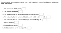 A random number generator picks a number from 3 to 69 in a uniform manner. Round answers to 4 decimal
places when possible.
a. The mean of this distribution is
b. The standard deviation is
c. The probability that the number will be exactly 48 is P(x = 48) =
d. The probability that the number will be between 18 and 25 is P(18 < x < 25) =
e. The probability that the number will be larger than 26 is P(x &gt 26) =
f. P(x > 9 | x < 40) =
%3D
g. Find the 23rd percentile.
h. Find the maximum for the lower quartile.
