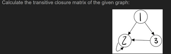 **Calculate the transitive closure matrix of the given graph:**

*Explanation of the Graph:*

The graph represented in the image is a directed graph consisting of three nodes labeled \(1\), \(2\), and \(3\). The edges of the graph are directed as follows:
- There is a directed edge from node \(1\) to node \(2\).
- There is a directed edge from node \(2\) to node \(3\).
- There is a directed edge from node \(3\) to node \(2\).

Additionally, node \(2\) has a self-loop, indicating a directed edge from node \(2\) back to itself.

By examining this graph, we can understand the underlying connectivity between nodes, including the direct and indirect (transitive) connections.



