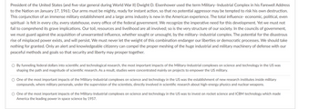 President of the United States (and five-star general during World War II) Dwight D. Eisenhower used the term Military-Industrial Complex in his Farewell Address
to the Nation on January 17, 1961: Our arms must be mighty, ready for instant action, so that no potential aggressor may be tempted to risk his own destruction.
This conjunction of an immense military establishment and a large arms industry is new in the American experience. The total influence- economic, political, even
spiritual- is felt in every city, every statehouse, every office of the federal government. We recognize the imperative need for this development. Yet we must not
fail to comprehend its grave implications. Our toil, resources and livelihood are all involved; so is the very structure of our society. In the councils of government,
we must guard against the acquisition of unwarranted influence, whether sought or unsought, by the military-industrial complex. The potential for the disastrous
rise of misplaced power exists, and will persist. We must never let the weight of this combination endanger our liberties or democratic processes. We should take
nothing for granted. Only an alert and knowledgeable citizenry can compel the proper meshing of the huge industrial and military machinery of defense with our
peaceful methods and goals so that security and liberty may prosper together.
O By funneling federal dollars into scientific and technological research, the most important impacts of the Military-Industrial complexes on science and technology in the US was
shaping the path and magnitude of scientific research. As a result, studies were concentrated mainly on projects to empower the US military.
O One of the most important impacts of the Military-Industrial complexes on science and technology in the US was the establishment of new research institutes inside military
compounds, where military personals, under the supervision of the scientists, directly involved in scientific research about high-energy physics and nuclear weapons.
O One of the most important impacts of the Military-Industrial complexes on science and technology in the US was to invest on rocket science and ICBM technology which made
America the leading power in space science by 1957.