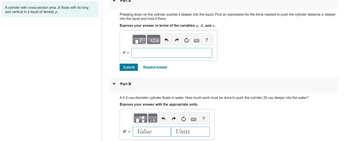 A cylinder with cross-section area A floats with its long
axis vertical in a liquid of density p.
Part A
Pressing down on the cylinder pushes it deeper into the liquid. Find an expression for the force needed to push the cylinder distance x deeper
into the liquid and hold it there.
Express your answer in terms of the variables p, A, and x.
F =
Submit
Part B
VE ΑΣΦ
W =
Request Answer
A 4.0-cm-diameter cylinder floats in water. How much work must be done to push the cylinder 20 cm deeper into the water?
Express your answer with the appropriate units.
Value
Units