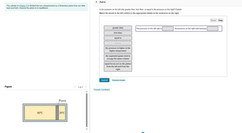 The cylinder in (Figure 1) is divided into two compartments by a frictionless piston that can slide
back and forth. Assume the piston is in equilibrium.
Figure
80°C
Piston
20°C
1 of 1 >
Part A
Is the pressure on the left side greater than, less than, or equal to the pressure on the right? Explain.
Match the words in the left column to the appropriate blanks in the sentences on the right.
greater than
less than
the pressure is higher at the
higher temperature
Submit
equal to
the separated gases tend to
occupy the same volume
Provide Feedback
equal forces act on the piston
from the left and from the
right
Request Answer
The pressure on the left side is
the pressure on the right side because
Reset Help