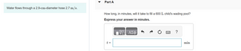Water flows through a 2.9-cm-diameter hose 2.7 m/s.
Part A
How long, in minutes, will it take to fill a 600 L child's wading pool?
Express your answer in minutes.
t =
ΑΣΦ
?
min