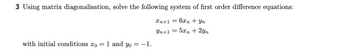 3 Using matrix diagonalisation, solve the following system of first order difference equations:
Xn+1 = 6xn + Yn
Yn+1 = 5x + 2yn
with initial conditions to = 1 and yo = -1.