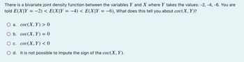 There is a bivariate joint density function between the variables Y and X where Y takes the values: -2, -4, -6. You are
told E(X|Y = −2) < E(X|Y = −4) < E(X|Y = −6), What does this tell you about cov(X, Y)?
a.
cou(X, Y) > 0
O b.
cou(X, Y) = 0
c.
cou(X,Y) < 0
O d. It is not possible to impute the sign of the cov(X, Y).