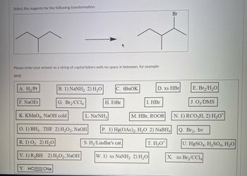 Select the reagents for the following transformation.
Please enter your answer as a string of capital letters with no space in between, for example:
BME
A. H₂/Pt
F. NaOEt
B. 1) NaNH, 2) H,O C. tBuOK
G. Br₂/CC14
K. KMnO4, NaOH cold
O. 1) BH3. THF 2) H₂O2, NaOH
R. 1) 03 2) H₂O
V. 1) R₂BH 2) H₂O2, NaOH
Y. HC CNa
H. EtBr
L. Na/NH3
S. H₂/Lindlar's cat.
I. HBr
D. xs HBr
M. HBr, ROOR
P. 1) Hg(OAc)2, H₂O 2) NaBH4
T. H30
W. 1) xs NaNH, 2) H,O
Br
E. Br₂/H₂O
J. 03/DMS
N. 1) RCO3H, 2) H3O*
Q. Br₂, hv
U. HgSO4, H₂SO4, H₂O
X. xs Br₂/CC14|