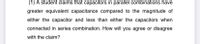 (1) A student claims that capacitors in parallel combinations have
greater equivalent capacitance compared to the magnitude of
either the capacitor and less than either the capacitors when
connected in series combination. How will you agree or disagree
with the claim?
