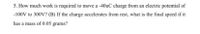 5. How much work is required to move a -40uC charge from an electric potential of
-100V to 300V? (B) If the charge accelerates from rest, what is the final speed if it
has a mass of 0.05 grams?
