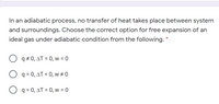 In an adiabatic process, no transfer of heat takes place between system
and surroundings. Choose the correct option for free expansion of an
ideal gas under adiabatic condition from the following. *
q + 0, AT = 0, w = 0
O q = 0, AT < 0, w # 0
O q = 0, AT = 0, w = 0
