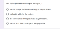 In a cyclic process involving an ideal gas, *
the net change in the internal energy of the gas is zero.
no heat is added to the system.
the temperature of the gas always stays the same.
the net work done by the gas is always positive
