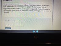 Watch help video
Angel went to the store to buy some walnuts. The price per pound of the walnuts is
$5.75 per pound and he has a coupon for $3.75 off the final amount. With the
coupon,
how much would Angel have to pay to buy 3 pounds of walnuts? Also, write
an expression for the cost to buy p pounds of walnuts, assuming at least one pound is
purchased.
Cost of 3 pounds:
Cost of p pounds:
Submit Answer
