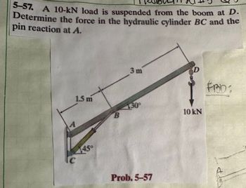 5-57. A 10-kN load is suspended from the boom at D.
Determine the force in the hydraulic cylinder BC and the
pin reaction at A.
1.5 m
A
445°
C
B
3 m
130⁰
Prob. 5-57
D
10 kN
FRD: