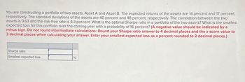 You are constructing a portfolio of two assets, Asset A and Asset B. The expected returns of the assets are 14 percent and 17 percent,
respectively. The standard deviations of the assets are 40 percent and 48 percent, respectively. The correlation between the two
assets is 0.63 and the risk-free rate is 4.3 percent. What is the optimal Sharpe ratio in a portfolio of the two assets? What is the smallest
expected loss for this portfolio over the coming year with a probability of 16 percent? (A negative value should be indicated by a
minus sign. Do not round intermediate calculations. Round your Sharpe ratio answer to 4 decimal places and the z-score value to
3 decimal places when calculating your answer. Enter your smallest expected loss as a percent rounded to 2 decimal places.)
Sharpe ratio
Smallest expected loss
%