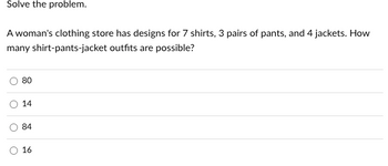 **Problem Solving: Outfit Combinations**

**Problem Statement:**
A woman's clothing store has designs for 7 shirts, 3 pairs of pants, and 4 jackets. How many shirt-pants-jacket outfits are possible?

**Answer Choices:**
- 80
- 14
- 84
- 16

**Explanation:**
To determine the number of possible outfits, you need to multiply the number of choices for each clothing item. 

For shirts, there are 7 options. For pants, there are 3 options. For jackets, there are 4 options. 

The total number of outfits can be calculated as follows:

\[ 
7 \, (\text{shirts}) \times 3 \, (\text{pants}) \times 4 \, (\text{jackets}) = 84 \, \text{outfits}
\]

Thus, the correct answer is **84**.