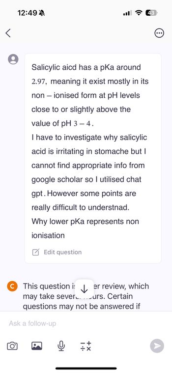 12:49
<
Salicylic aicd has a pKa around
2.97, meaning it exist mostly in its
non-ionised form at pH levels
close to or slightly above the
value of pH 3-4.
I have to investigate why salicylic
acid is irritating in stomache but I
cannot find appropriate info from
google scholar so I utilised chat
gpt. However some points are
really difficult to understnad.
Why lower pKa represents non
ionisation
Edit question
This question i:
↓
er review, which
may take sever
urs. Certain
questions may not be answered if
Ask a follow-up
Q
он
...