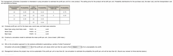 The management of Brinkley Corporation is interested in using simulation to estimate the profit per unit for a new product. The selling price for the product will be $45 per unit. Probability distributions for the purchase cost, the labor cost, and the transportation cost
are estimated as follows:
Procurement
Cost($)
10
$
11
12
Probability
0.25
0.45
0.30
Labor
Cost ($)
20
22
24
25
Probability
0.10
0.25
0.35
0.30
Transportation
Cost ($)
3
5
(a) Compute profit per unit for the base-case, worst-case, and best-case scenarios.
Base Case using most likely costs
Profit = $
/unit
Worst Case
Profit = $
/unit
Best Case
Profit = $
/unit
Probability
0.75
0.25
(b) Construct a simulation model to estimate the mean profit per unit. (Use at least 1,000 trials.)
(c) Why is the simulation approach to risk analysis preferable to generating a variety of what-if scenarios?
Simulation will provide ---Select---
of the profit per unit values which can then be used to find ---Select--- ◆ of an unacceptably low profit.
(d) Management believes the project may not be sustainable if the profit per unit is less than $5. Use simulation to estimate the probability the profit per unit will be less than $5. (Round your answer to three decimal places.)