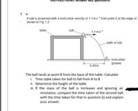 1 a.
A ball is projected with a horizontal velocity of 1.1 ms-1 from point A at the edge of
shown in Fig. 1.2.
table.
ball,
1.1 ms-1
-path of ball
horizontal
ground
0.43m
The ball lands at point B from the base of the table. Calculate
i. Time table taken for ball to fall from A to B
ii. Determine the height of the table
ii. If the mass of the ball is increases and ignoring air
resistance, compare the time taken of the second ball
with the time taken for that in question (i) and explain
your answer.
