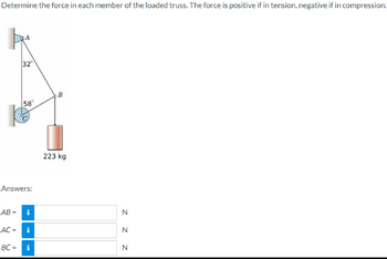 Determine the force in each member of the loaded truss. The force is positive if in tension, negative if in compression.
32°
58
Answers:
AB-
AC-
BC= i
i
B
223 kg
N
Z Z Z
N
N