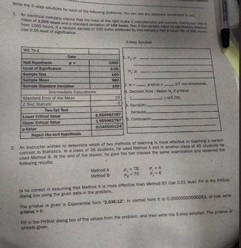 Write the 5-step solutions for each of the following problems. You can use any approach convenient to you.
1. An electrical company claims that the lives of the light bulbs it manufactures are normally distributed with a
mean of 1,000 hours and a standard deviation of 100 hours. Test if the sample mean is significantly different
from 1000 hours, if a random sample of 100 bulbs produced by this company has a mean life of 980 hours.
Use 0.05 level of significance.
WS 7b-1
Null Hypothesis
Level of Significance
Data
P=
Sample Size
Sample Mean
Sample Standard Deviation
Intermediate Calculations
Standard Error of the Mean
Z Test Statistic
Two-Tail Test
Lower Critical Value
Upper Critical Value
p-Value
Reject the null hypothesis
1000
0.05
100
980
100
10
-2
-1.959962787
1.959962787
0.045500124
Method A
Method B
5-Step Solution
1. H.
HA
2. a p-Value: 2-T non-directional.
3. Decision Rule: Reject H, if p-Value
-) ≤ a(0.05).
4. Decision:
because
5. Conclusion:
2. An instructor wishes to determine which of two methods of teaching is more effective in teaching a certain
concept in Statistics. In a class of 36 students, he used Method A and in another class of 40 students he
used Method B. At the end of the lesson, he gave the two classes the same examination and obtained the
following results:
H₁ =78
H₂ = 70
0₁ = 4
7₂ = 6
Is he correct in assuming that Method A is more effective than Method B? Use 0.01 level. Fill in the PHStat.
dialog box using the given data in the problem.
The p-value is given in Exponential form "2.63E-12". In normal form it is 0.00000000000263, or just write
p-Value - 0.
Fill in the PHStat dialog box of the values from the problem, and then write the 5-step solution. The p-Value is
already given.