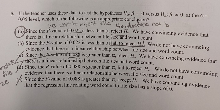 5. If the teacher uses these data to test the hypotheses Ho: ß = 0 versus Ha: ß = 0 at the a =
0.05 level, which of the following is an appropriate conclusion?
we want to reject the Ho, thuctore not b
ze
(a) Since the P-value of 0.022 is less than a, reject H. We have convincing evidence that
there is a linear relationship between file size and word count.
(b) Since the P-value of 0.022 is less than a fail to reject H. We do not have convincing
evidence that there is a linear relationship between file size and word count.
file) Since the P-value of 0.088 is greater than a, fail to reject H. We do not have convincing
evidence that there is a linear relationship between file size and word count.
Since the P-value of 0.088 is greater than a, accept H. We have convincing evidence
that the regression line relating word count to file size has a slope of 0.
Since the value of 0.088 is greater than a, reject H. We have convincing evidence that
there is a linear relationship between file size and word count.
دکھا