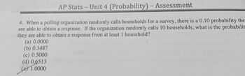 AP Stats-Unit 4 (Probability) – Assessment
4. When a polling organization randomly calls households for a survey, there is a 0.10 probability the
are able to obtain a response. If the organization randomly calls 10 households, what is the probabilit
they are able to obtain a response from at least 1 household?
(a) 0.0000
(b) 0.3487
(c) 0.5000
(d) 0.6513
(e) 1.0000
1052