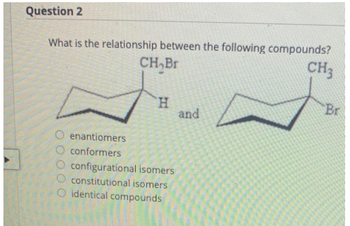 Question 2
What is the relationship between the following compounds?
CH,Br
CH3
H
O enantiomers
O conformers
O configurational isomers
constitutional isomers
identical compounds
and
Br