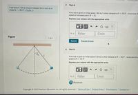 Part G
A pendulum 1.90 m long is released (from rest) at an
angle 6 = 30.0. (Figure 1)
If the bob is given an initial speed 1.80 m/s when released at 0 = 30.0", recalculate the
speed at the lowest point (0=0).
Express your answer with the appropriate units.
Un = Value
Units
Figure
1 of 1
Submit
Request Answer
Part H
If the bob is given an initial speed 1.80 m/s when released at 0 = 30.0° , recalculate the
speed at 0= 15.0".
%3D
Express your answer with the appropriate units.
?
Vz = Value
Units
P Pearson
Copyright © 2022 Pearson Education Inc. All rights reserved. | Terms of Use | Privacy Policy | Permissions | Contact Us |
