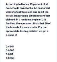 According to Money, 13 percent of all
households own stocks. An economist
wants to test this claim and see if the
actual proportion is different from that
claimed. In a random sample of 315
families, the economist finds that 56 of
the households own stocks. For the
appropriate testing problem we get a
p-value of
0.4941
0.9883
0.0117
0.0059