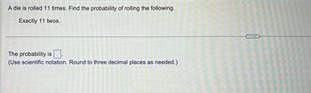 A die is rolled 11 times. Find the probability of rolling the following.
Exactly 11 twos.
The probability is
(Use scientific notation. Round to three decimal places as needed.)
...