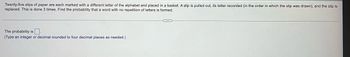 Twenty-five slips of paper are each marked with a different letter of the alphabet and placed in a basket. A slip is pulled out, its letter recorded (in the order in which the slip was drawn), and the slip is
replaced. This is done 3 times. Find the probability that a word with no repetition of letters is formed.
The probability is
(Type an integer or decimal rounded to four decimal places as needed.)