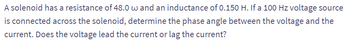 A solenoid has a resistance of 48.0 w and an inductance of 0.150 H. If a 100 Hz voltage source
is connected across the solenoid, determine the phase angle between the voltage and the
current. Does the voltage lead the current or lag the current?