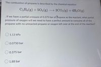 The combustion of propane is described by the chemical equation
C3H8 (g) +502(g) → 3CO2(g) + 4H₂O(g)
. If we have a partial pressure of 0.375 bar of propane as the reactant, what partial
pressure of oxygen will we need to have a perfect amount to consume all of the
propane with no unreacted propane or oxygen left over at the end of the reaction?
1.13 kPa
0.0750 bar
0.375 bar
1.88 bar