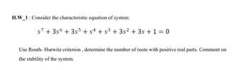 H.W_1: Consider the characteristic equation of system:
s7 + 3s6 +355 + sª + s³ + 3s² + 3s + 1 = 0
Use Routh-Hurwitz criterion, determine the number of roots with positive real parts. Comment on
the stability of the system.