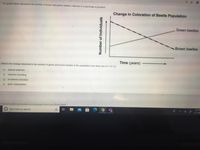 The graph below represents the number of brown and green beetles collected in a particular ecosystem
Change in Coloration of Beetle Population
Green beetles
Brown beetles
Time (years)
What is the change observed in the number of green and brown beetles in the population most likely due to? (15.13)
O natural selection
O selective breeding
O a common ancestor
O gene manipulation
//olamiami.performancematters.com/ola/ola.jsp?clientCode=flMiamiDade#
4:10 PE
O Type here to search
3/11/20
Number of Individuals
