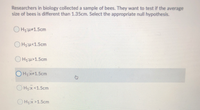 Researchers in biology collected a sample of bees. They want to test if the average
size of bees is different than 1.35cm. Select the appropriate null hypothesis.
O Hz:H#1.5cm
OH1:H<1.5cm
OH1:H>1.5cm
O Hx+1.5cm
OH1:x <1.5cm
O H1:x >1.5cm
