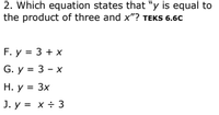 2. Which equation states that "y is equal to
the product of three and x"? TEKS 6.6C
F. y = 3 + x
G. y = 3 - x
Н. у %3D 3х
J. y = x ÷ 3
