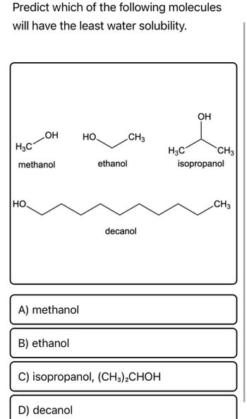 Predict which of the following molecules
will have the least water solubility.
OH
OH
HO.
CH3
H3C
methanol
ethanol
HO
A) methanol
B) ethanol
C) isopropanol, (CH3)2CHOH
D) decanol
decanol
H3C
CH3
isopropanol
CH3